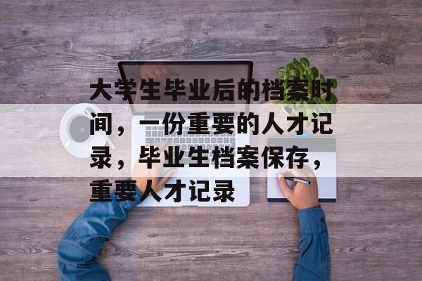 大学生毕业后的档案时间，一份重要的人才记录，毕业生档案保存，重要人才记录