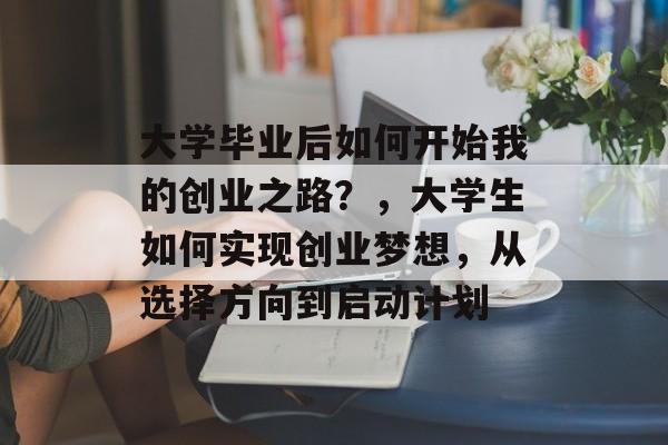 大学毕业后如何开始我的创业之路？，大学生如何实现创业梦想，从选择方向到启动计划