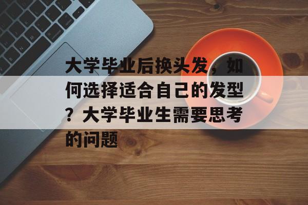 大学毕业后换头发,如何选择适合自己的发型?大学毕业生需要思考的问题 大学毕业后换头发,如何选择适合自己的发型?大学毕业生需要思考的问题