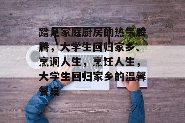 踏足家庭厨房的热气腾腾，大学生回归家乡、烹调人生，烹饪人生，大学生回归家乡的温馨餐桌