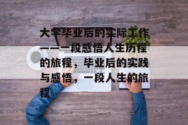 大学毕业后的实际工作——一段感悟人生历程的旅程,毕业后的实践与感悟,一段人生的旅程 大学毕业后的实际工作——一段感悟人生历程的旅程,毕业后的实践与感悟,一段人生的旅程