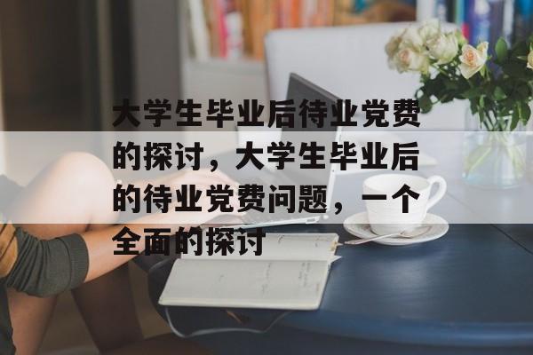 大学生毕业后待业党费的探讨,大学生毕业后的待业党费问题,一个全面的探讨 大学生毕业后待业党费的探讨,大学生毕业后的待业党费问题,一个全面的探讨