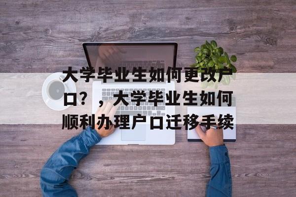 大学毕业生如何更改户口?,大学毕业生如何顺利办理户口迁移手续 大学毕业生如何更改户口?,大学毕业生如何顺利办理户口迁移手续
