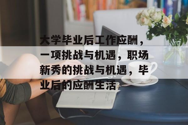 大学毕业后工作应酬，一项挑战与机遇，职场新秀的挑战与机遇，毕业后的应酬生活