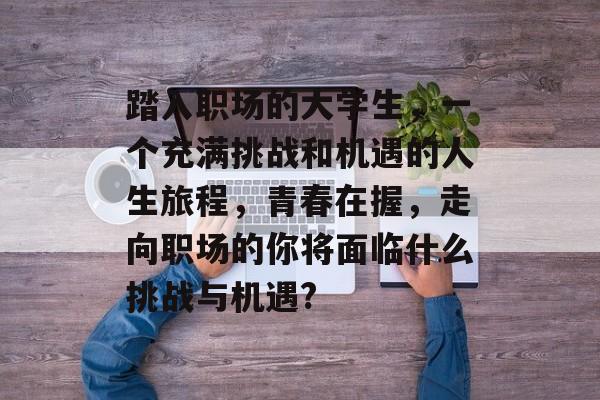 踏入职场的大学生，一个充满挑战和机遇的人生旅程，青春在握，走向职场的你将面临什么挑战与机遇?