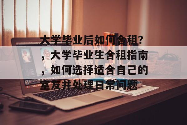 大学毕业后如何合租？，大学毕业生合租指南，如何选择适合自己的室友并处理日常问题