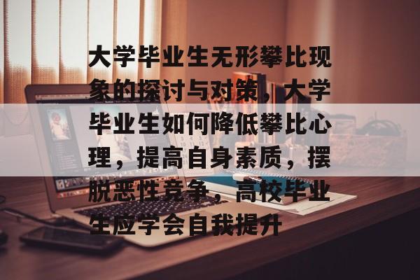 大学毕业生无形攀比现象的探讨与对策，大学毕业生如何降低攀比心理，提高自身素质，摆脱恶性竞争，高校毕业生应学会自我提升