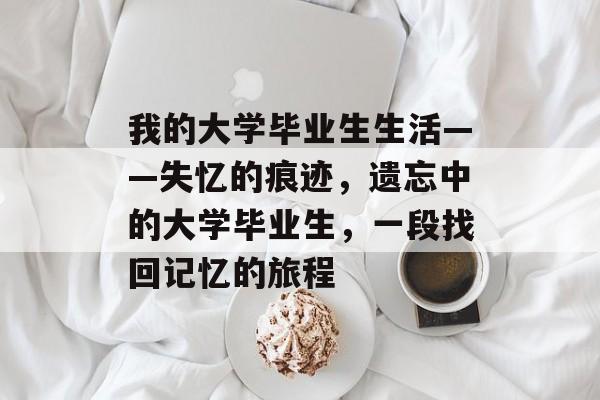 我的大学毕业生生活——失忆的痕迹,遗忘中的大学毕业生,一段找回记忆的旅程 我的大学毕业生生活——失忆的痕迹,遗忘中的大学毕业生,一段找回记忆的旅程