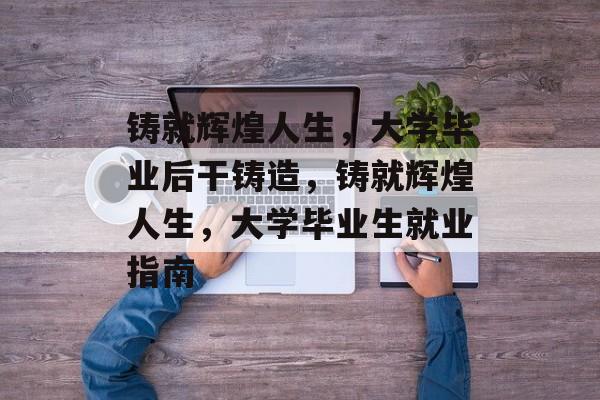 铸就辉煌人生，大学毕业后干铸造，铸就辉煌人生，大学毕业生就业指南