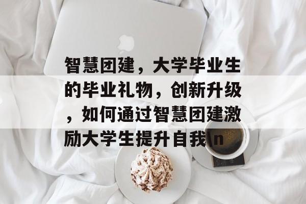 智慧团建，大学毕业生的毕业礼物，创新升级，如何通过智慧团建激励大学生提升自我\n