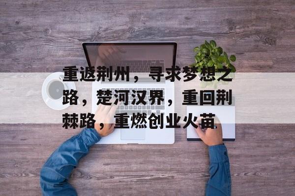 重返荆州,寻求梦想之路,楚河汉界,重回荆棘路,重燃创业火苗 重返荆州,寻求梦想之路,楚河汉界,重回荆棘路,重燃创业火苗