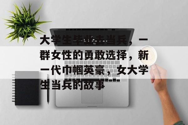 大学生毕业去当兵，一群女性的勇敢选择，新一代巾帼英豪，女大学生当兵的故事