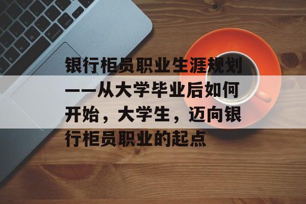 银行柜员职业生涯规划——从大学毕业后如何开始，大学生，迈向银行柜员职业的起点