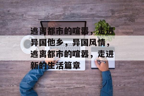 逃离都市的喧嚣,走进异国他乡,异国风情,逃离都市的喧嚣,走进新的生活篇章 逃离都市的喧嚣,走进异国他乡,异国风情,逃离都市的喧嚣,走进新的生活篇章