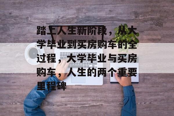 踏上人生新阶段，从大学毕业到买房购车的全过程，大学毕业与买房购车，人生的两个重要里程碑