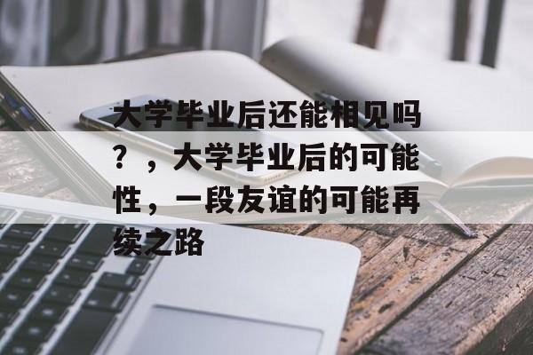 大学毕业后还能相见吗？，大学毕业后的可能性，一段友谊的可能再续之路