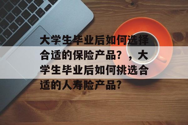 大学生毕业后如何选择合适的保险产品？，大学生毕业后如何挑选合适的人寿险产品?