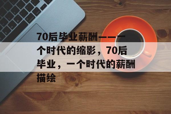 70后毕业薪酬——一个时代的缩影，70后毕业，一个时代的薪酬描绘
