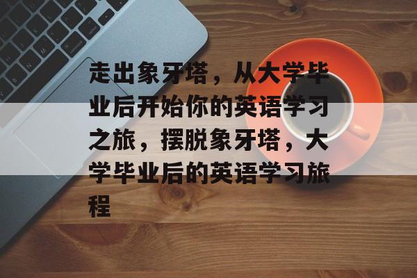 走出象牙塔,从大学毕业后开始你的英语学习之旅,摆脱象牙塔,大学毕业后的英语学习旅程 走出象牙塔,从大学毕业后开始你的英语学习之旅,摆脱象牙塔,大学毕业后的英语学习旅程