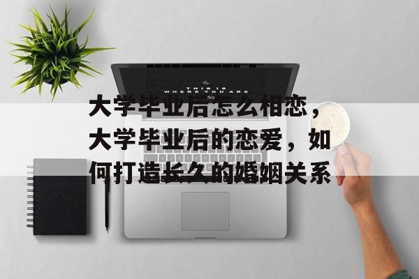 大学毕业后怎么相恋，大学毕业后的恋爱，如何打造长久的婚姻关系