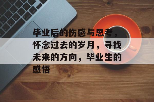 毕业后的伤感与思考,怀念过去的岁月,寻找未来的方向,毕业生的感悟 毕业后的伤感与思考,怀念过去的岁月,寻找未来的方向,毕业生的感悟