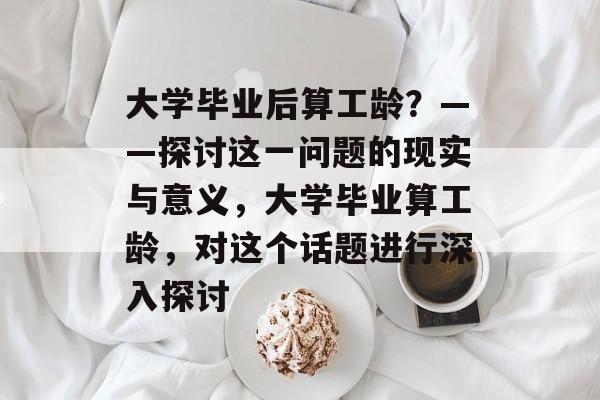 大学毕业后算工龄?——探讨这一问题的现实与意义,大学毕业算工龄,对这个话题进行深入探讨 大学毕业后算工龄?——探讨这一问题的现实与意义,大学毕业算工龄,对这个话题进行深入探讨