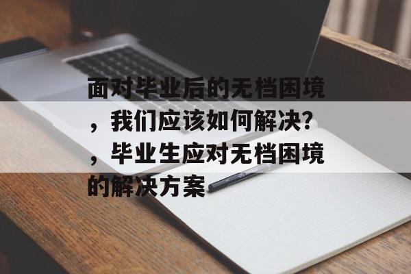面对毕业后的无档困境,我们应该如何解决?,毕业生应对无档困境的解决方案 面对毕业后的无档困境,我们应该如何解决?,毕业生应对无档困境的解决方案