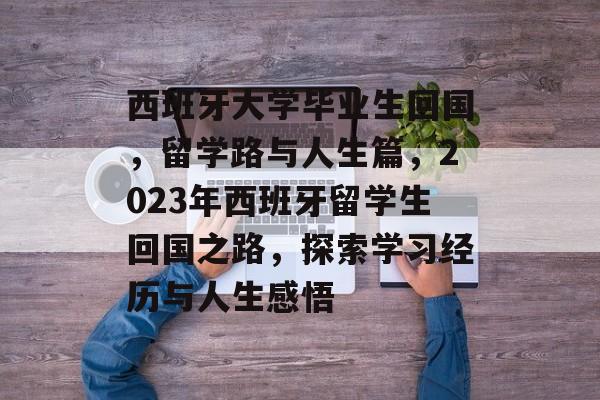 西班牙大学毕业生回国，留学路与人生篇，2023年西班牙留学生回国之路，探索学习经历与人生感悟