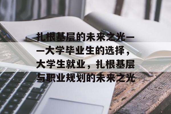 扎根基层的未来之光——大学毕业生的选择,大学生就业,扎根基层与职业规划的未来之光 扎根基层的未来之光——大学毕业生的选择,大学生就业,扎根基层与职业规划的未来之光