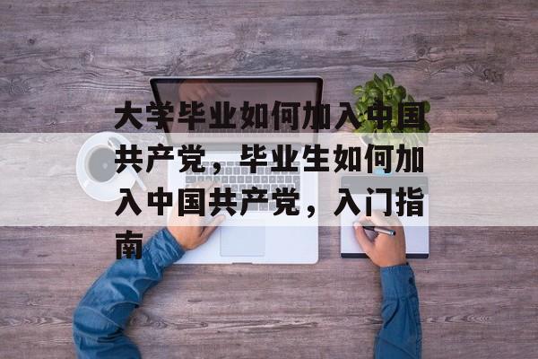 大学毕业如何加入中国共产党，毕业生如何加入中国共产党，入门指南