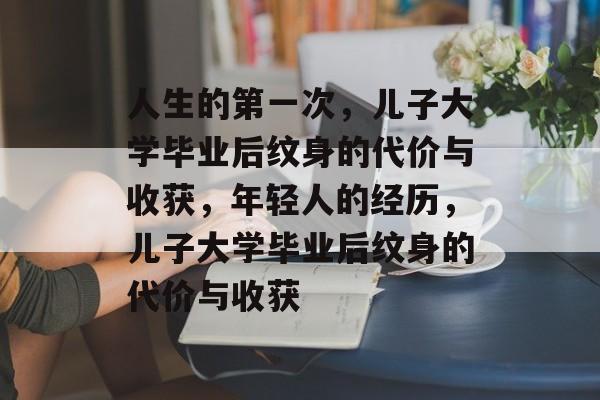 人生的第一次，儿子大学毕业后纹身的代价与收获，年轻人的经历，儿子大学毕业后纹身的代价与收获