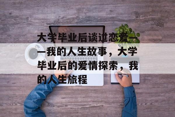 大学毕业后谈过恋爱——我的人生故事,大学毕业后的爱情探索,我的人生旅程 大学毕业后谈过恋爱——我的人生故事,大学毕业后的爱情探索,我的人生旅程