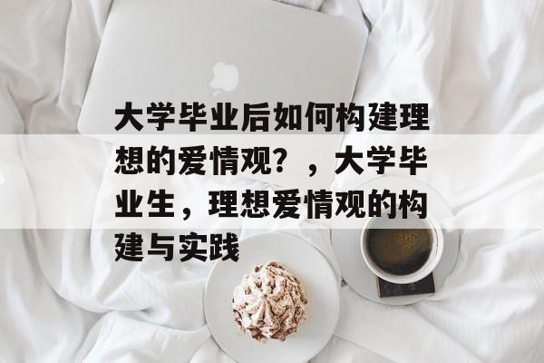 大学毕业后如何构建理想的爱情观？，大学毕业生，理想爱情观的构建与实践