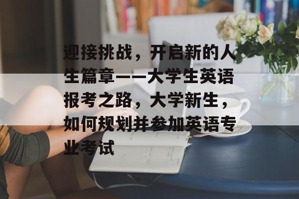 迎接挑战,开启新的人生篇章——大学生英语报考之路,大学新生,如何规划并参加英语专业考试 迎接挑战,开启新的人生篇章——大学生英语报考之路,大学新生,如何规划并参加英语专业考试