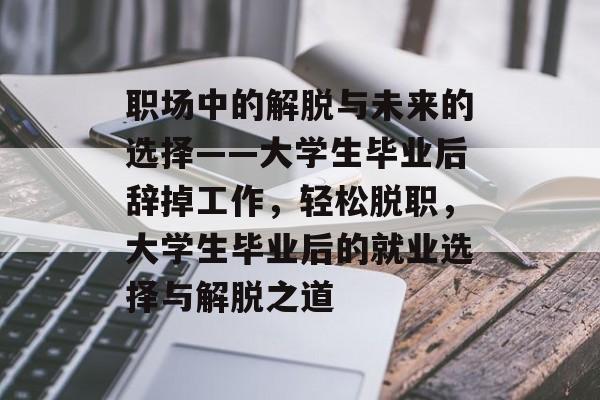 职场中的解脱与未来的选择——大学生毕业后辞掉工作，轻松脱职，大学生毕业后的就业选择与解脱之道