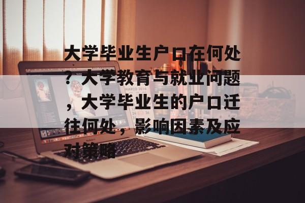 大学毕业生户口在何处？大学教育与就业问题，大学毕业生的户口迁往何处，影响因素及应对策略