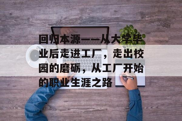 回归本源——从大学毕业后走进工厂，走出校园的磨砺，从工厂开始的职业生涯之路