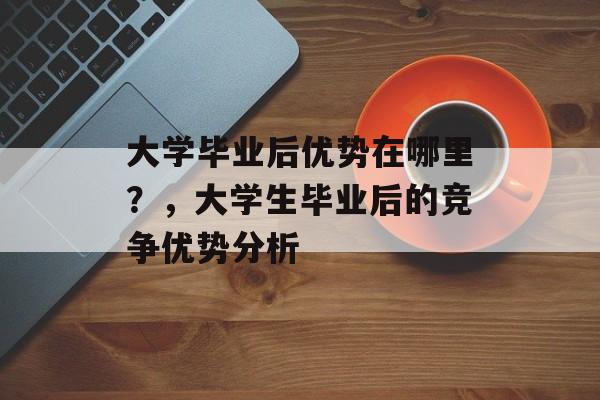 大学毕业后优势在哪里?,大学生毕业后的竞争优势分析 大学毕业后优势在哪里?,大学生毕业后的竞争优势分析