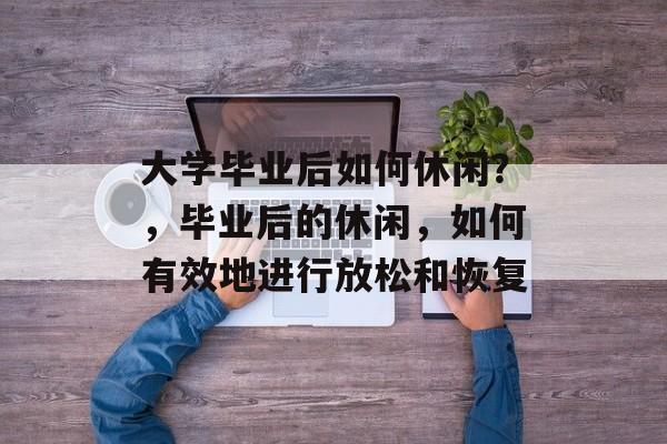 大学毕业后如何休闲？，毕业后的休闲，如何有效地进行放松和恢复