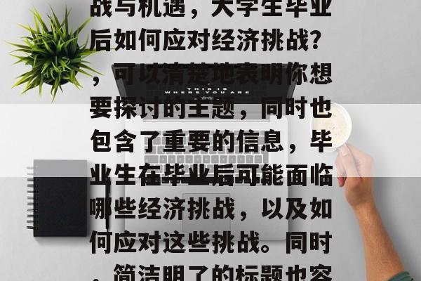 大学生毕业后的经济挑战与机遇,大学生毕业后如何应对经济挑战?,可以清楚地表明你想要探讨的主题,同时也包含了重要的信息,毕业生在毕业后可能面临哪些经济挑战,以及如何应对这些挑战。同时,简洁明了的标题也容易引起读者的兴趣。 大学生毕业后的经济挑战与机遇,大学生毕业后如何应对经济挑战?,可以清楚地表明你想要探讨的主题,同时也包含了重要的信息,毕业生在毕业后可能面临哪些经济挑战,以及如何应对这些挑战。同时,简洁明了的标题也容易引起读者的兴趣。