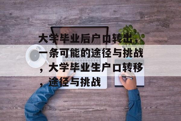 大学毕业后户口转出,一条可能的途径与挑战,大学毕业生户口转移,途径与挑战 大学毕业后户口转出,一条可能的途径与挑战,大学毕业生户口转移,途径与挑战