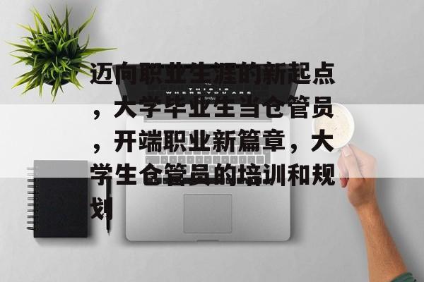 迈向职业生涯的新起点,大学毕业生当仓管员,开端职业新篇章,大学生仓管员的培训和规划 迈向职业生涯的新起点,大学毕业生当仓管员,开端职业新篇章,大学生仓管员的培训和规划