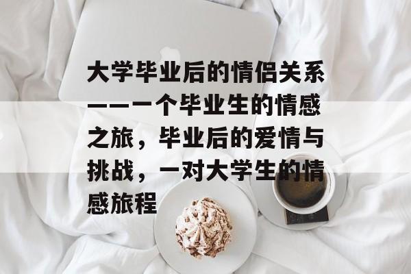 大学毕业后的情侣关系——一个毕业生的情感之旅,毕业后的爱情与挑战,一对大学生的情感旅程 大学毕业后的情侣关系——一个毕业生的情感之旅,毕业后的爱情与挑战,一对大学生的情感旅程
