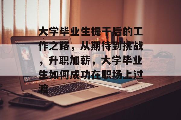 大学毕业生提干后的工作之路,从期待到挑战,升职加薪,大学毕业生如何成功在职场上过渡 大学毕业生提干后的工作之路,从期待到挑战,升职加薪,大学毕业生如何成功在职场上过渡