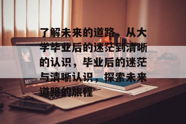 了解未来的道路,从大学毕业后的迷茫到清晰的认识,毕业后的迷茫与清晰认识,探索未来道路的旅程 了解未来的道路,从大学毕业后的迷茫到清晰的认识,毕业后的迷茫与清晰认识,探索未来道路的旅程