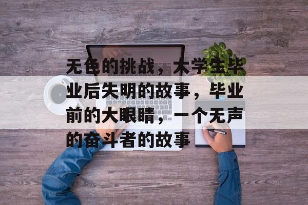 无色的挑战,大学生毕业后失明的故事,毕业前的大眼睛,一个无声的奋斗者的故事 无色的挑战,大学生毕业后失明的故事,毕业前的大眼睛,一个无声的奋斗者的故事