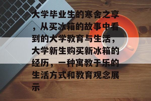 大学毕业生的寒舍之享,从买冰箱的故事中看到的大学教育与生活,大学新生购买新冰箱的经历,一种寓教于乐的生活方式和教育观念展示 大学毕业生的寒舍之享,从买冰箱的故事中看到的大学教育与生活,大学新生购买新冰箱的经历,一种寓教于乐的生活方式和教育观念展示
