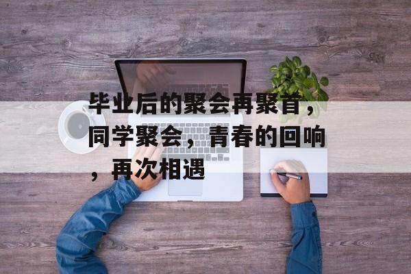 毕业后的聚会再聚首，同学聚会，青春的回响，再次相遇