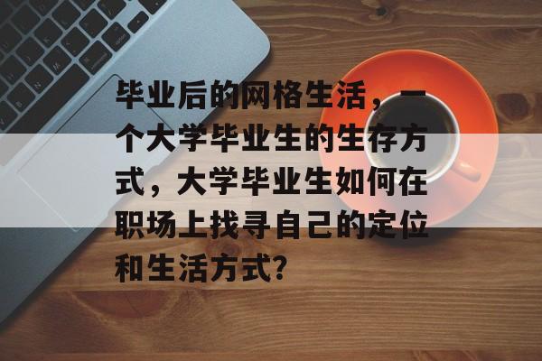 毕业后的网格生活,一个大学毕业生的生存方式,大学毕业生如何在职场上找寻自己的定位和生活方式? 毕业后的网格生活,一个大学毕业生的生存方式,大学毕业生如何在职场上找寻自己的定位和生活方式?