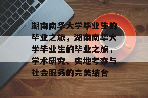湖南南华大学毕业生的毕业之旅，湖南南华大学毕业生的毕业之旅，学术研究、实地考察与社会服务的完美结合